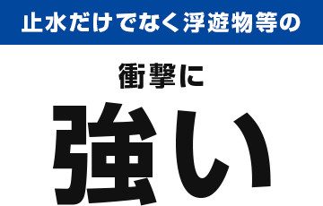 止水だけでなく浮遊物等の衝撃に強い